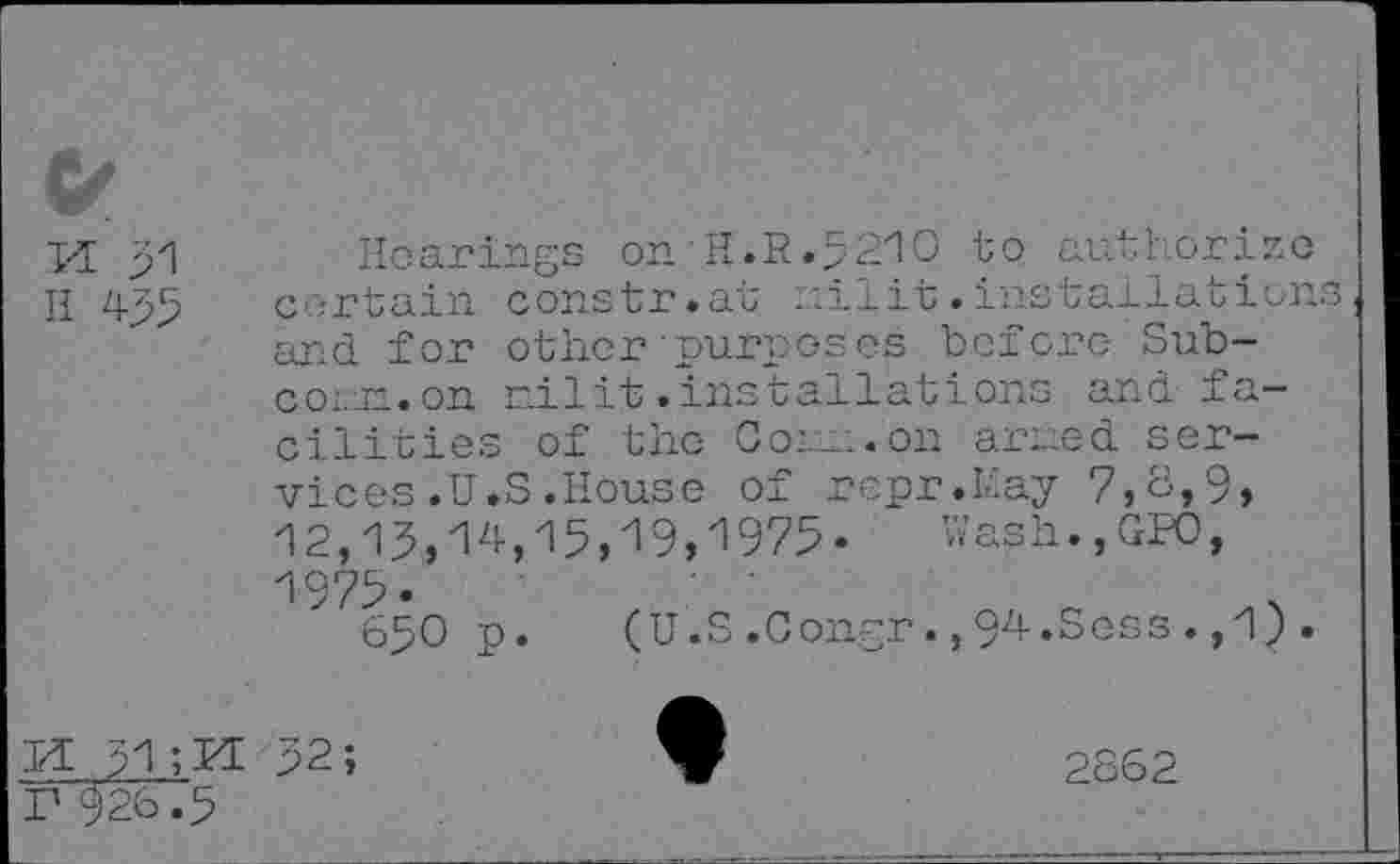 ﻿Il 455
Hearings onH.R.5210 to authorize certain constr.at nilit.installation: and for other'purposes before Subcoin, on nilit.installations and fa-
cilities of the Com. on arned services .U.S .House of repr.Hay 7,6,9, 12,13,14,15,19,1975« Wash.,GW,
1975.
650 p.
(U.S.Con.gr.,94.Sess. ,1)
IÆ 31 ;M r 926.5
2862